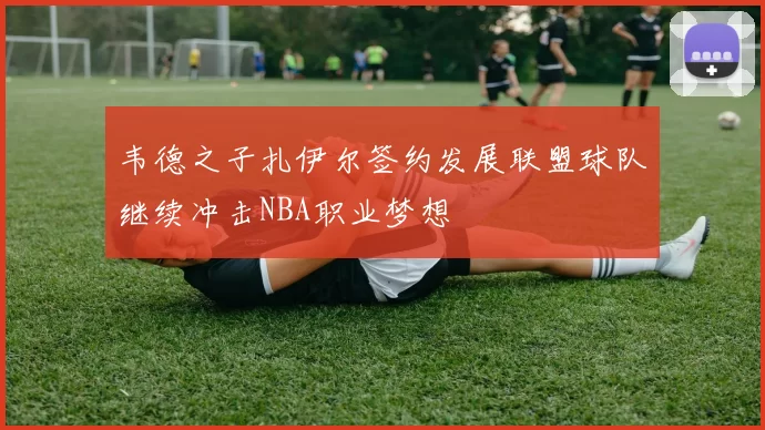 韦德之子扎伊尔签约发展联盟球队继续冲击NBA职业梦想