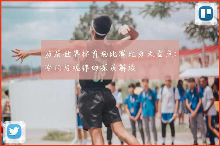 历届世界杯首场比赛比分大盘点:冷门与规律的深度解读