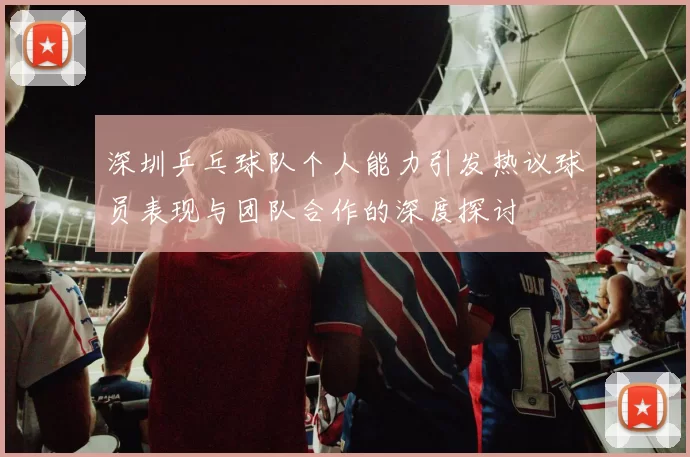 深圳乒乓球队个人能力引发热议球员表现与团队合作的深度探讨