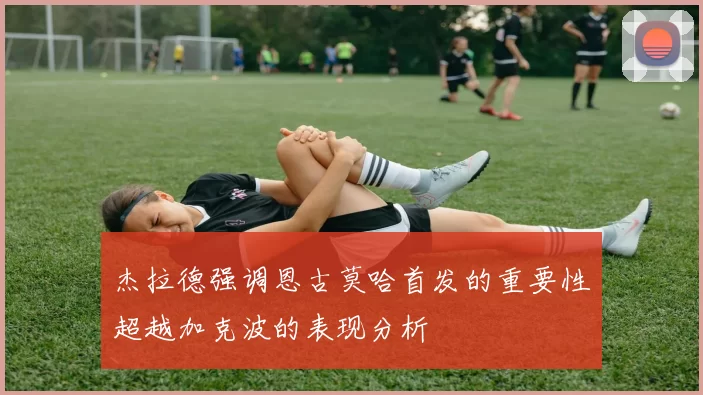 杰拉德强调恩古莫哈首发的重要性超越加克波的表现分析