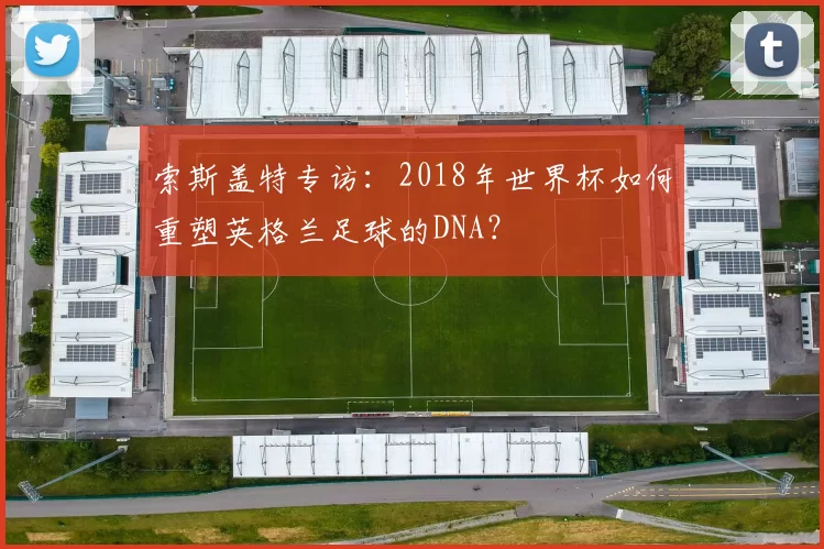 索斯盖特专访：2018年世界杯如何重塑英格兰足球的DNA？