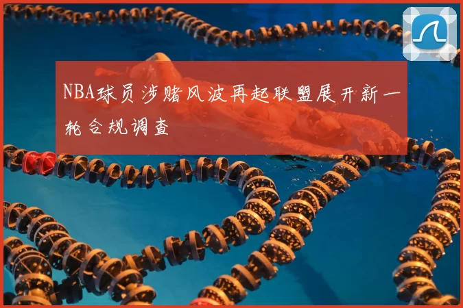NBA球员涉赌风波再起联盟展开新一轮合规调查