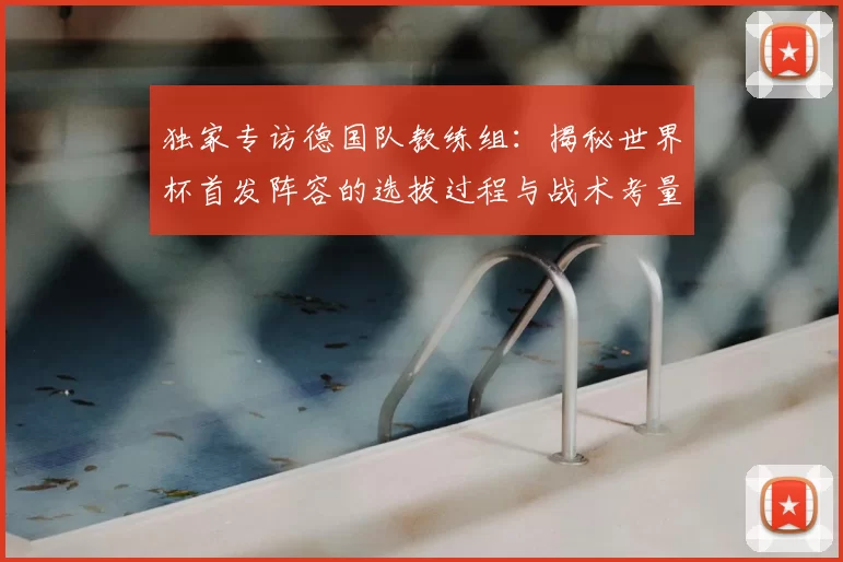 独家专访德国队教练组:揭秘世界杯首发阵容的选拔过程与战术考量