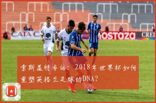 索斯盖特专访:2018年世界杯如何重塑英格兰足球的DNA?