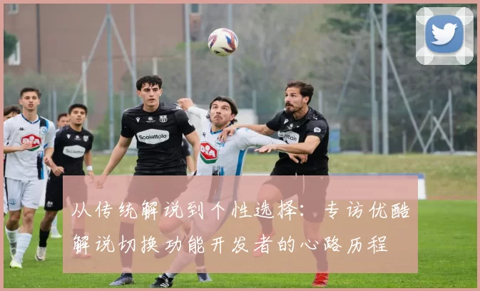 从传统解说到个性选择:专访优酷解说切换功能开发者的心路历程
