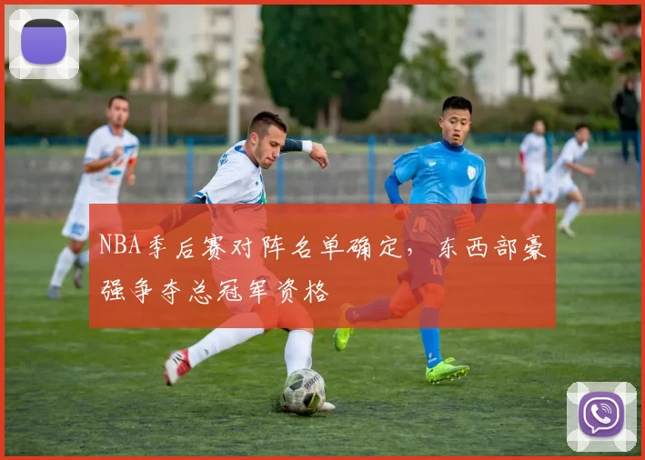 NBA季后赛对阵名单确定,东西部豪强争夺总冠军资格