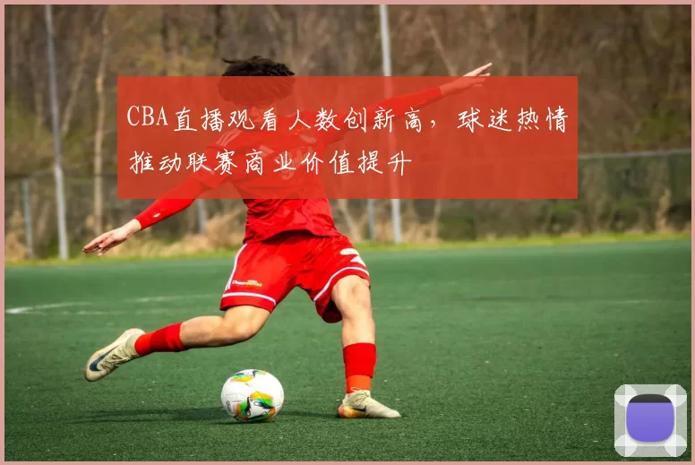 CBA直播观看人数创新高，球迷热情推动联赛商业价值提升