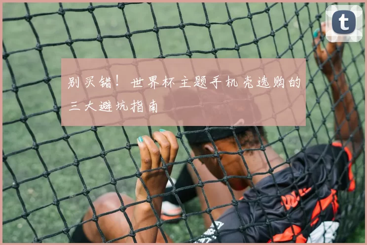 别买错!世界杯主题手机壳选购的三大避坑指南