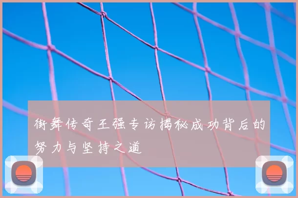 街舞传奇王强专访揭秘成功背后的努力与坚持之道