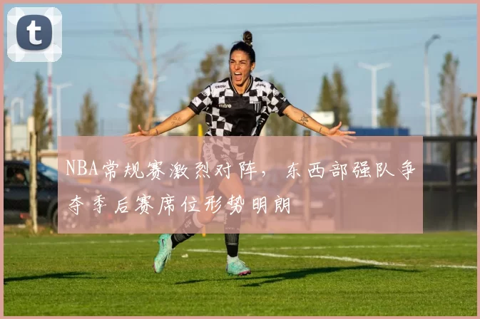 NBA常规赛激烈对阵,东西部强队争夺季后赛席位形势明朗
