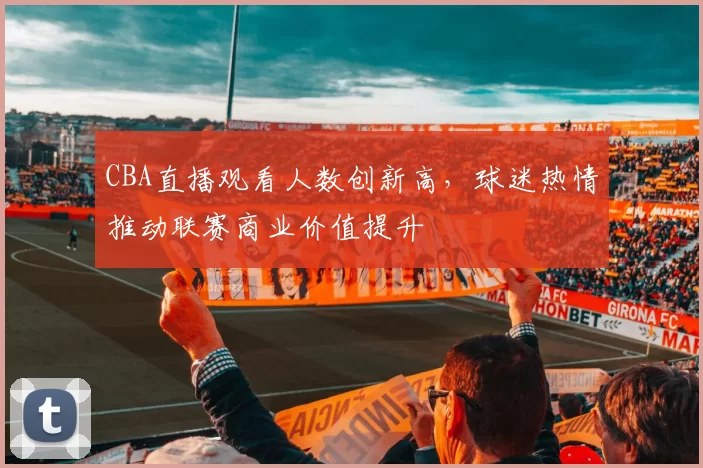 CBA直播观看人数创新高，球迷热情推动联赛商业价值提升