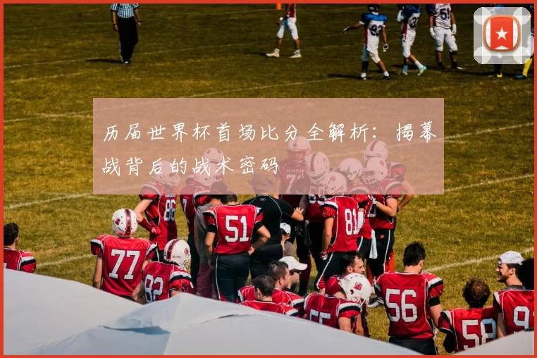 历届世界杯首场比分全解析:揭幕战背后的战术密码
