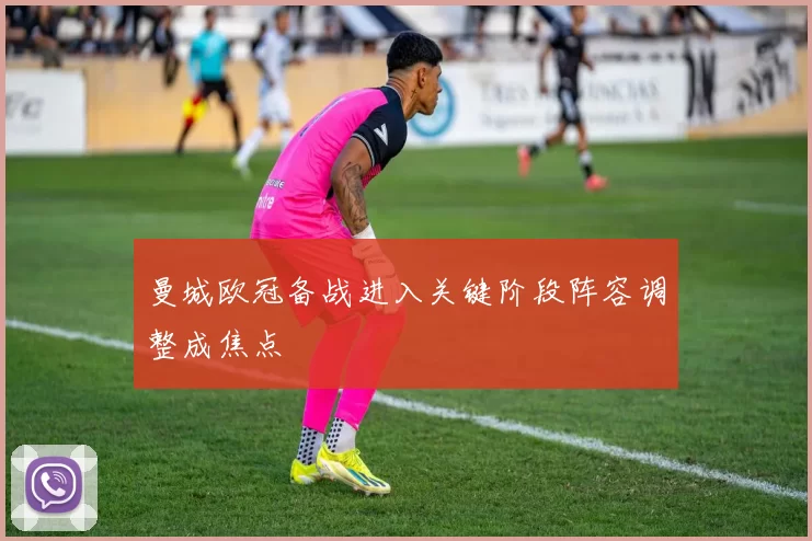 曼城欧冠备战进入关键阶段阵容调整成焦点