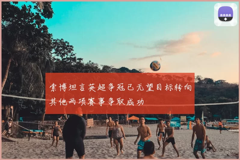 索博坦言英超争冠已无望目标转向其他两项赛事争取成功