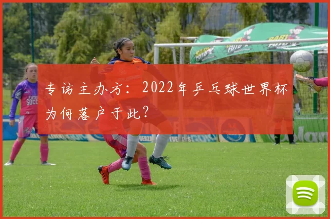 专访主办方:2022年乒乓球世界杯为何落户于此?