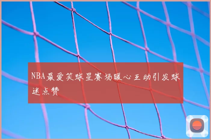 NBA最爱笑球星赛场暖心互动引发球迷点赞
