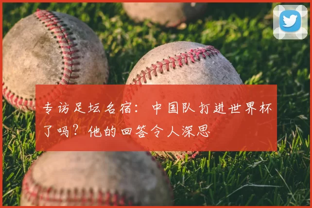 专访足坛名宿:中国队打进世界杯了吗?他的回答令人深思