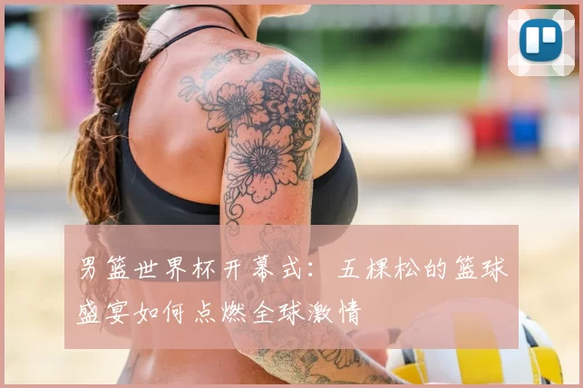 男篮世界杯开幕式：五棵松的篮球盛宴如何点燃全球激情