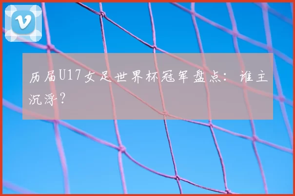 历届U17女足世界杯冠军盘点:谁主沉浮?