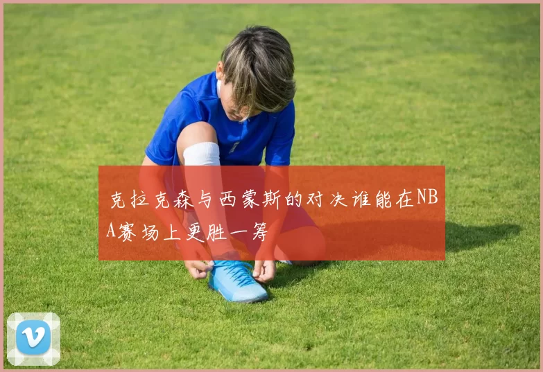 克拉克森与西蒙斯的对决谁能在NBA赛场上更胜一筹