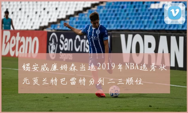 锡安威廉姆森当选2019年NBA选秀状元莫兰特巴雷特分列二三顺位