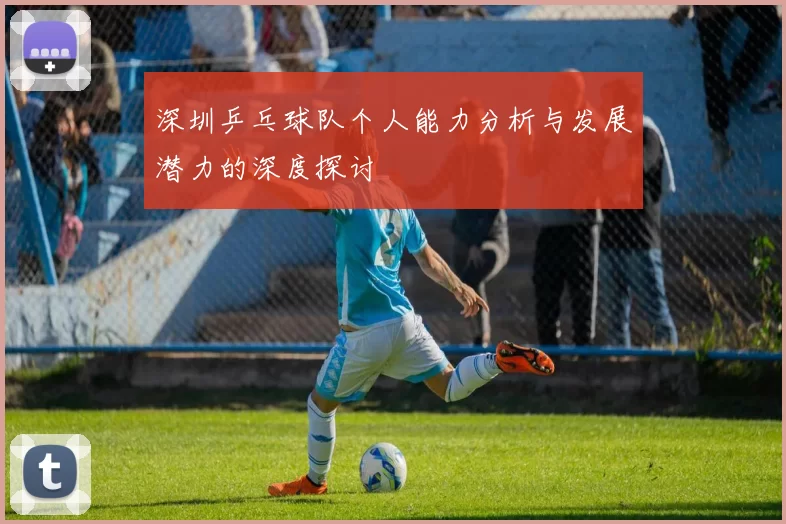 深圳乒乓球队个人能力分析与发展潜力的深度探讨