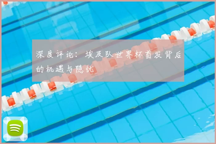 深度评论：埃及队世界杯首发背后的机遇与隐忧