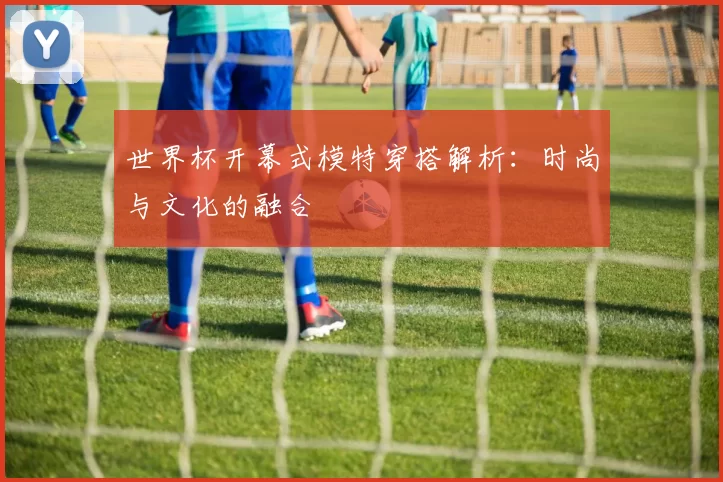 世界杯开幕式模特穿搭解析:时尚与文化的融合