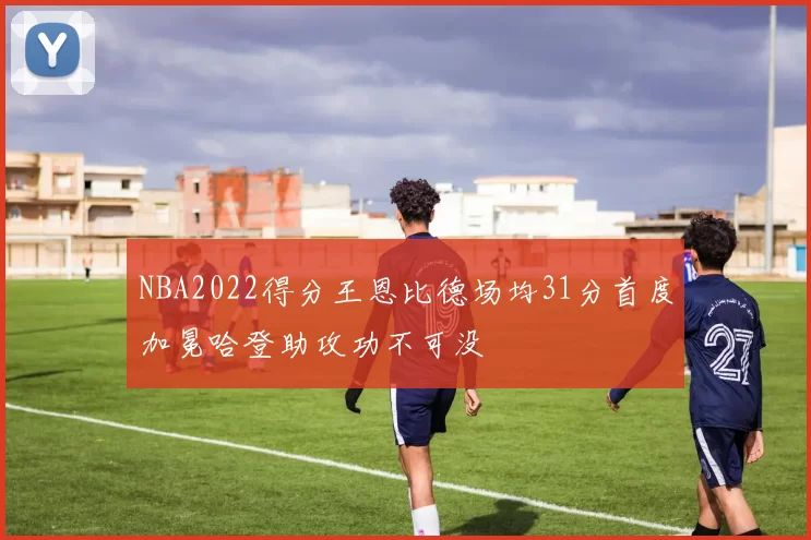 NBA2022得分王恩比德场均31分首度加冕哈登助攻功不可没