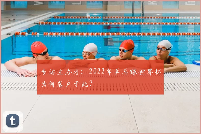 专访主办方:2022年乒乓球世界杯为何落户于此?