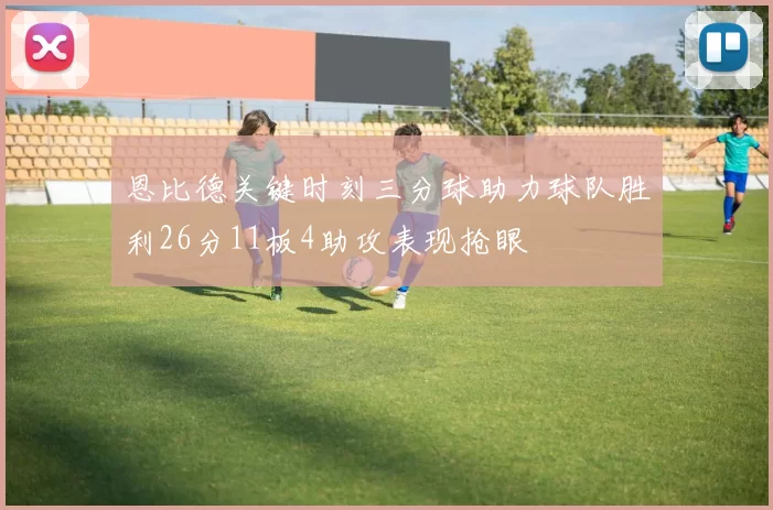 恩比德关键时刻三分球助力球队胜利26分11板4助攻表现抢眼