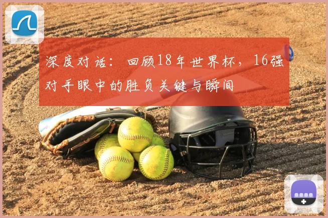 深度对话:回顾18年世界杯,16强对手眼中的胜负关键与瞬间
