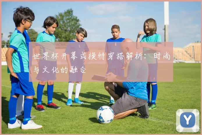 世界杯开幕式模特穿搭解析:时尚与文化的融合