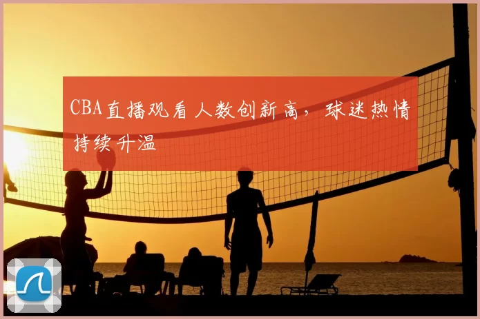 CBA直播观看人数创新高，球迷热情持续升温