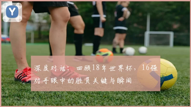 深度对话：回顾18年世界杯，16强对手眼中的胜负关键与瞬间
