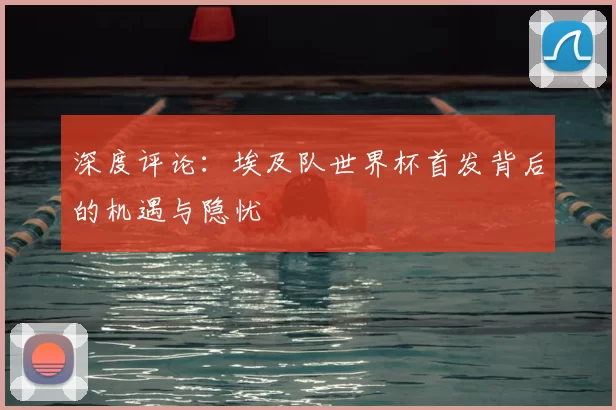 深度评论:埃及队世界杯首发背后的机遇与隐忧