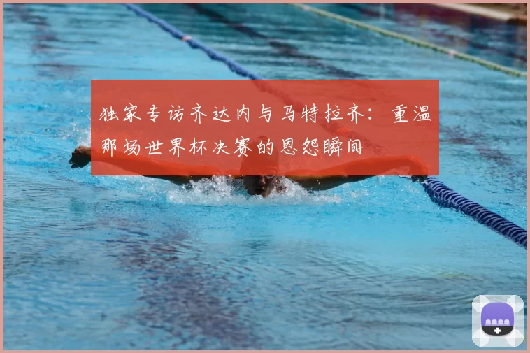 独家专访齐达内与马特拉齐：重温那场世界杯决赛的恩怨瞬间