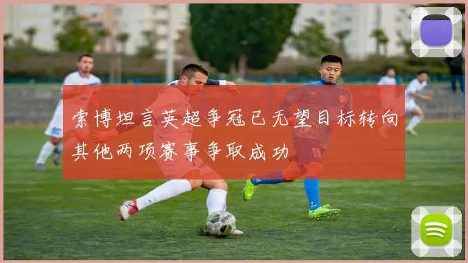 索博坦言英超争冠已无望目标转向其他两项赛事争取成功