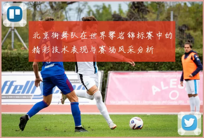 北京街舞队在世界攀岩锦标赛中的精彩技术表现与赛场风采分析