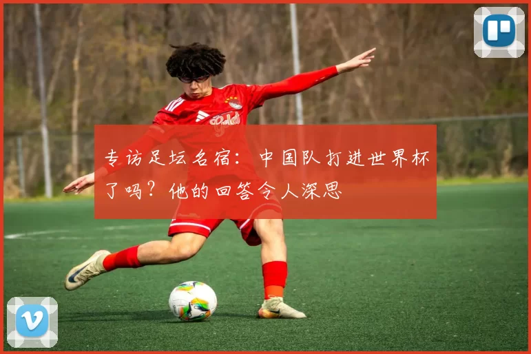 专访足坛名宿:中国队打进世界杯了吗?他的回答令人深思