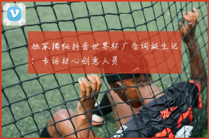 独家揭秘抖音世界杯广告词诞生记:专访核心创意人员