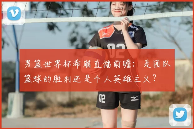 男篮世界杯希腊直播前瞻:是团队篮球的胜利还是个人英雄主义?