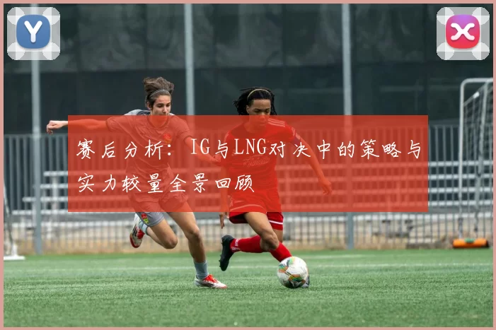 赛后分析:IG与LNG对决中的策略与实力较量全景回顾