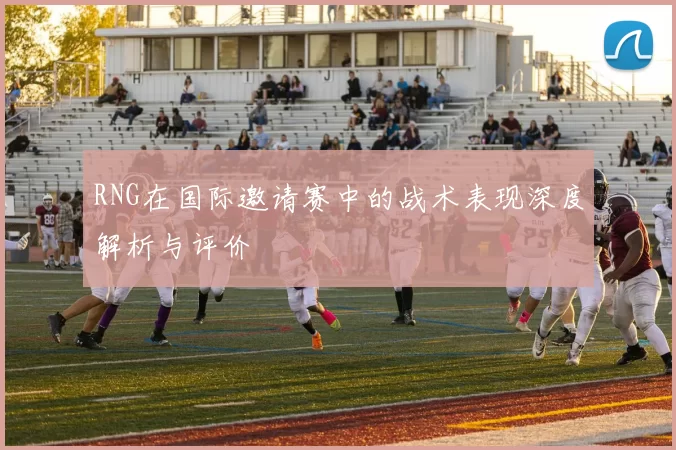 RNG在国际邀请赛中的战术表现深度解析与评价