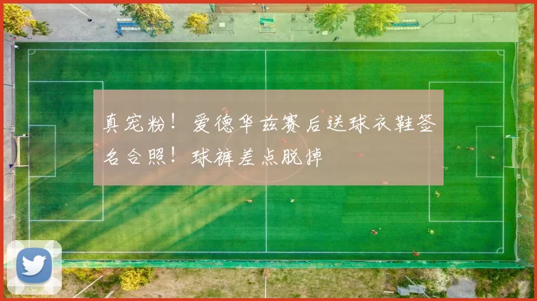真宠粉!爱德华兹赛后送球衣鞋签名合照!球裤差点脱掉