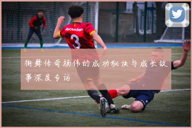 街舞传奇杨伟的成功秘诀与成长故事深度专访