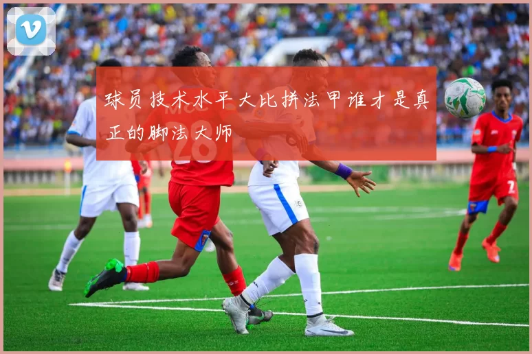 球员技术水平大比拼法甲谁才是真正的脚法大师