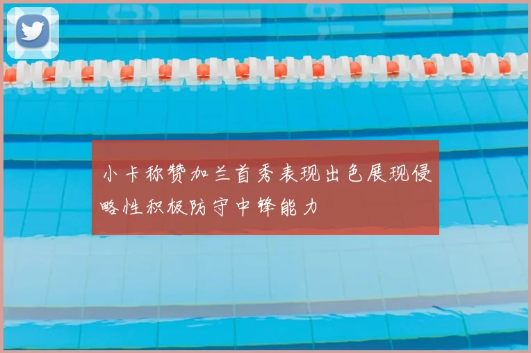 小卡称赞加兰首秀表现出色展现侵略性积极防守中锋能力