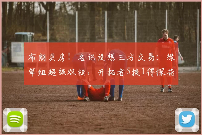 布朗卖房!名记设想三方交易:绿军组超级双核,开拓者5换1得探花
