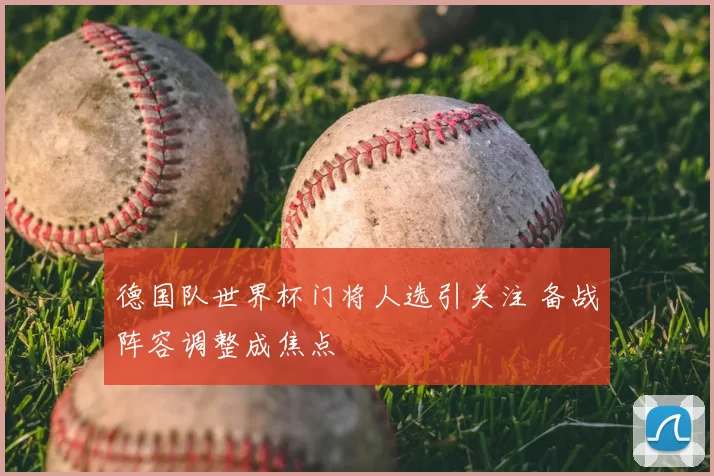 德国队世界杯门将人选引关注 备战阵容调整成焦点